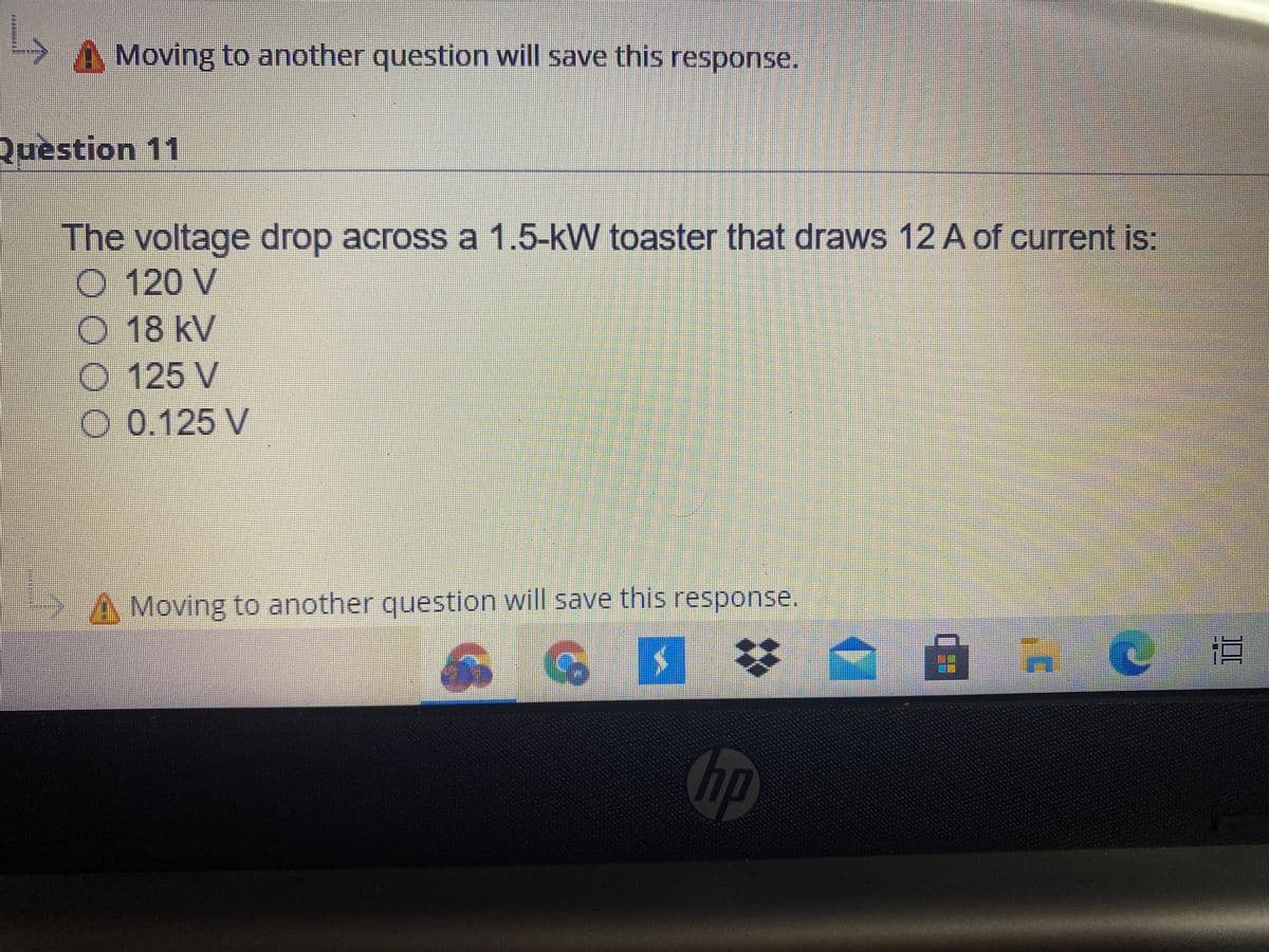 Moving to another question will save this response.
Question 11
The voltage drop across a 1.5-kW toaster that draws 12 A of current is:
O 120 V
O 18 kV
O 125 V
O 0.125 V
A Moving to another question will save this response.
hp
