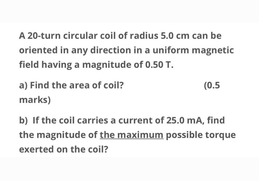 A 20-turn circular coil of radius 5.0 cm can be
oriented in any direction in a uniform magnetic
field having a magnitude of 0.50 T.
a) Find the area of coil?
(0.5
marks)
b) If the coil carries a current of 25.0 mA, find
the magnitude of the maximum possible torque
exerted on the coil?

