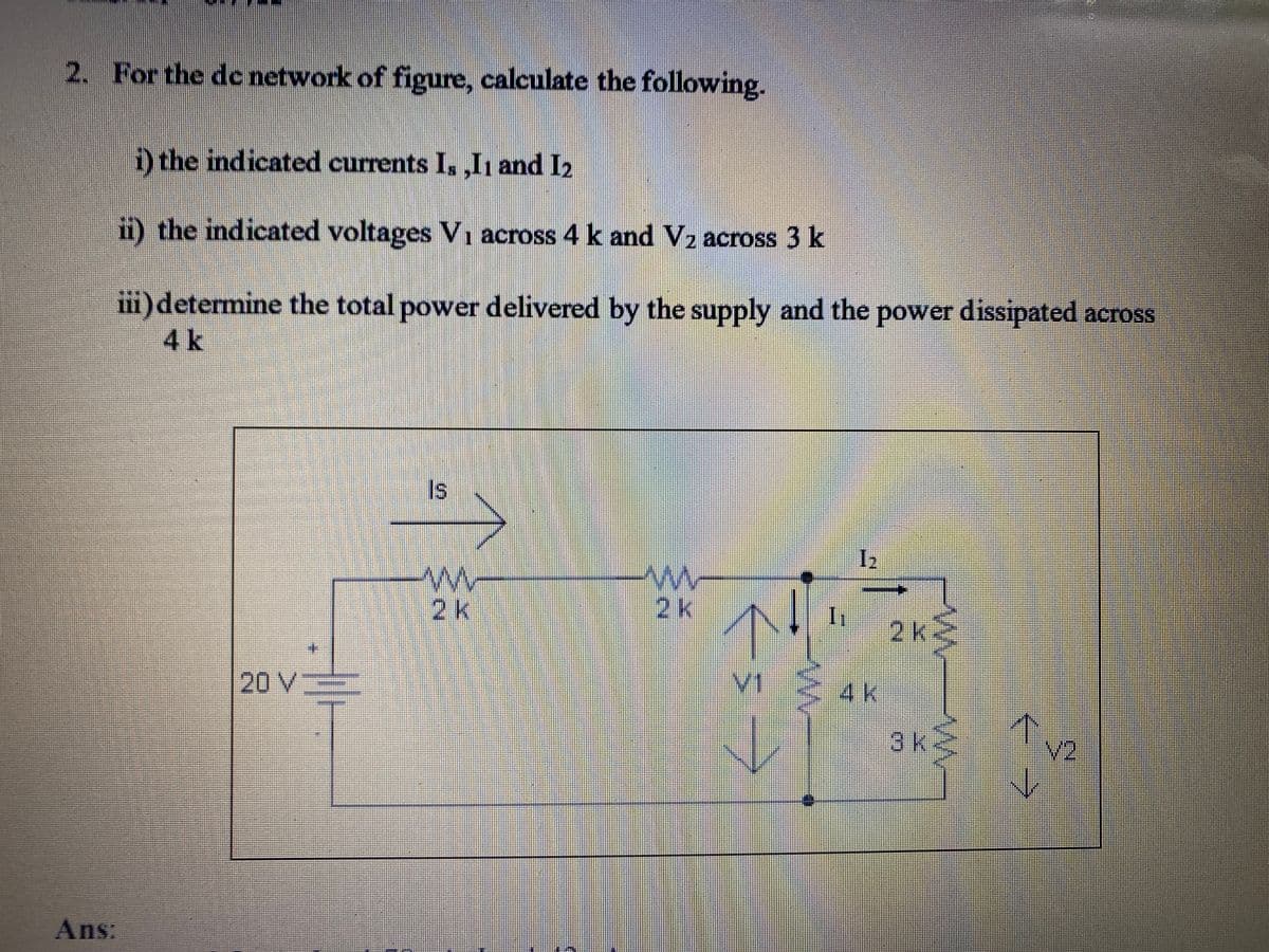 2. For the dc network of figure, calculate the following.
D the indicated currents I, ,Ih and I2
ii) the indicated voltages V, across 4 k and V2 across 3 k
iii)determine the total power delivered by the supply and the power dissipated across
4k
Is
2k
2k
2k2
20V
V1.
4k
3k-
N2
Ans:
