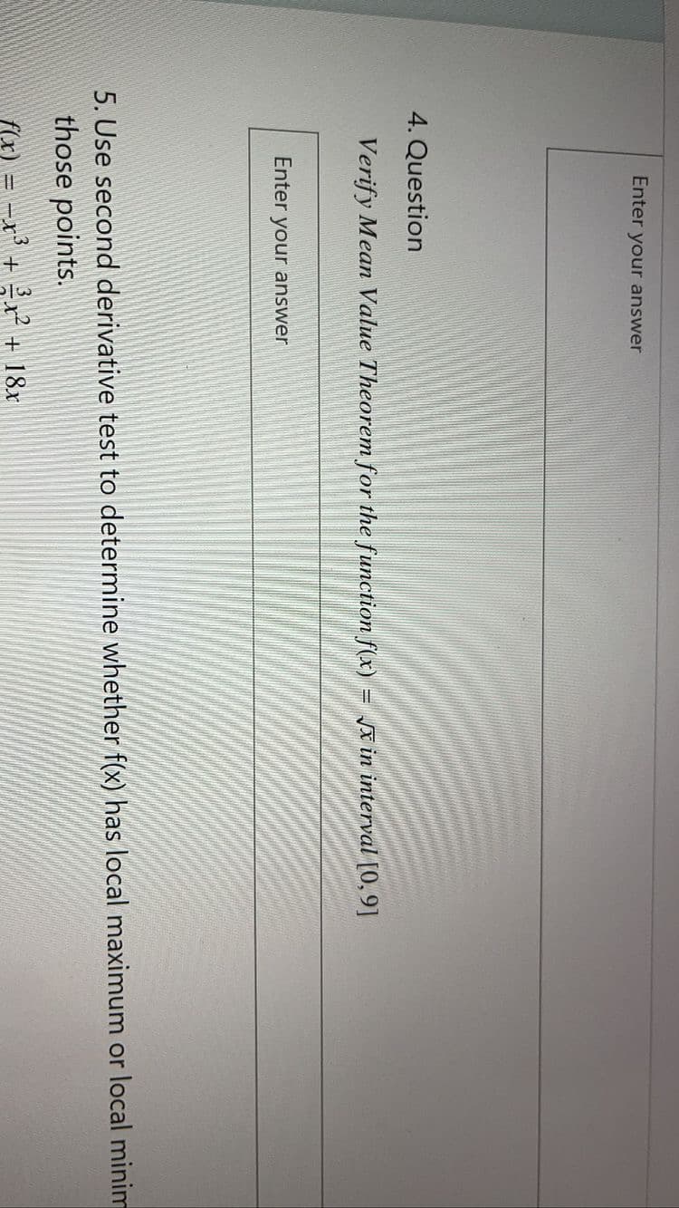 Enter your answer
4. Question
Verify Mean Value Theorem for the function f(x)
= x in interval [0,9]
Enter your answer
5. Use second derivative test to determine whether f(x) has local maximum or local minim
those points.
f(x) = -x + r + 18x
