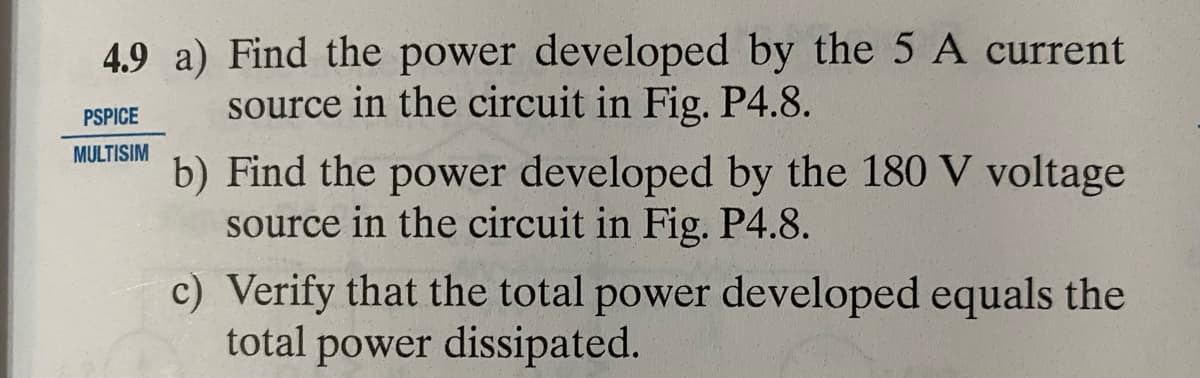 4.9 a) Find the power developed by the 5 A current
source in the circuit in Fig. P4.8.
PSPICE
MULTISIM
b) Find the power developed by the 180 V voltage
source in the circuit in Fig. P4.8.
c)
Verify that the total power developed equals the
total power dissipated.