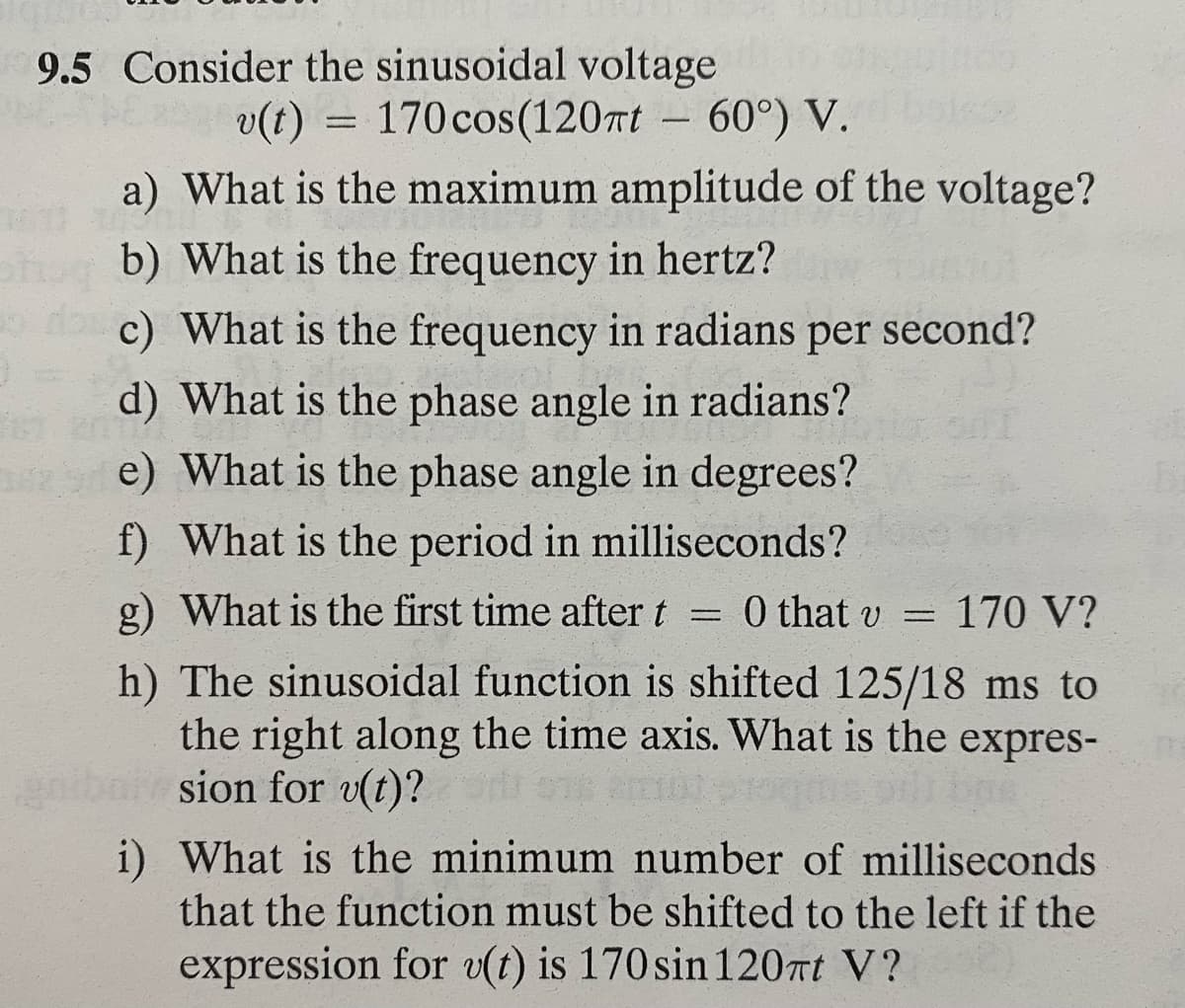 3
9.5 Consider the sinusoidal voltage
v(t)
170 cos(120πt
60°) V.
a) What is the maximum amplitude of the voltage?
b) What is the frequency in hertz?
c) What is the frequency in radians per second?
d) What is the phase angle in radians?
e) What is the phase angle in degrees?
f) What is the period in milliseconds?
g) What is the first time after t = 0 that v = 170 V?
=
h) The sinusoidal function is shifted 125/18 ms to
the right along the time axis. What is the expres-
sion for v(t)?
i) What is the minimum number of milliseconds
that the function must be shifted to the left if the
expression for v(t) is 170 sin 120πt V?
