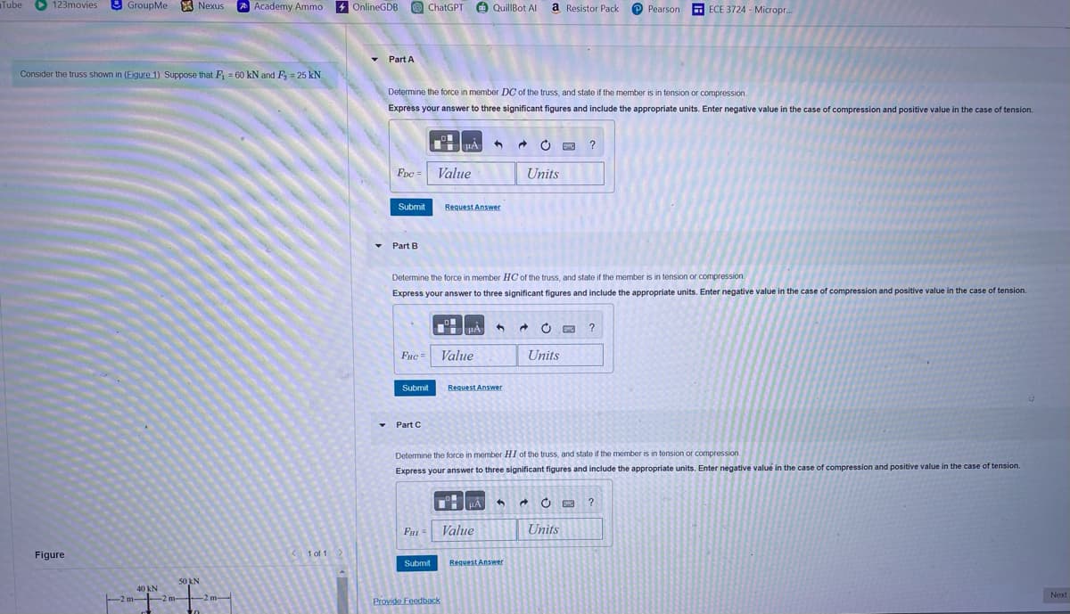 Tube
123movies
GroupMe
Nexus
Academy Ammo
OnlineGDB
ChatGPT
QuillBot All
a Resistor Pack
Pearson
ECE 3724- Micropr...
Part A
Consider the truss shown in (Figure 1). Suppose that F₁ = 60 kN and F₂ = 25 kN.
Figure
40 kN
50kN
T-T-
Determine the force in member DC of the truss, and state if the member is in tension or compression.
Express your answer to three significant figures and include the appropriate units. Enter negative value in the case of compression and positive value in the case of tension.
FDC Value
Submit
Request Answer
Units
?
Part B
Determine the force in member HC of the truss, and state if the member is in tension or compression.
Express your answer to three significant figures and include the appropriate units. Enter negative value in the case of compression and positive value in the case of tension.
ΤΑ
20
?
FHC=
Value
Units
Submit
Request Answer
Part C
Determine the force in member HI of the truss, and state if the member is in tension or compression
Express your answer to three significant figures and include the appropriate units. Enter negative value in the case of compression and positive value in the case of tension.
FHI=
Value
<1 of 1
Submit
Request Answer
Provide Feedback
?
Units
Next