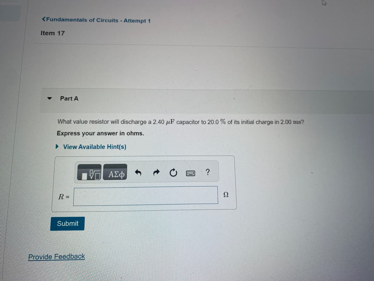<Fundamentals of Circuits - Attempt 1
Item 17
▼
Part A
What value resistor will discharge a 2.40 μF capacitor to 20.0 % of its initial charge in 2.00 ms?
Express your answer in ohms.
► View Available Hint(s)
R =
Submit
Provide Feedback
ΠΑΣΦ
?
Ω