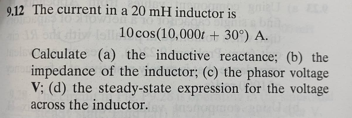 9.12 The current in a 20 mH inductor is
Gin
10 cos(10,000t + 30°) A.
els Calculate (a) the inductive reactance; (b) the
pria impedance of the inductor; (c) the phasor voltage
V; (d) the steady-state expression for the voltage
across the inductor.
