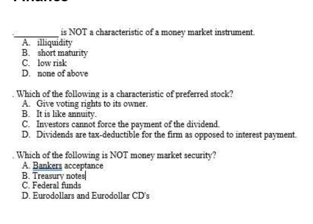 is NOT a characteristic of a money market instrument.
A. illiquidity
B. short maturity
C. low risk
D. none of above
Which of the following is a characteristic of preferred stock?
A. Give voting rights to its owner.
B. It is like annuity.
C. Investors cannot force the payment of the dividend.
D. Dividends are tax-deductible for the fim as opposed to interest payment.
Which of the following is NOT money market security?
A. Bankers acceptance
B. Treasury notes
C. Federal funds
D. Eurodollars and Eurodollar CD's
