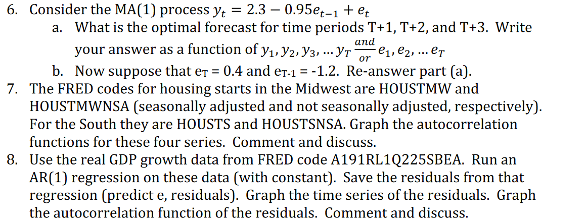 6. Consider the MA(1) process yt
2.3 — 0.95ер-1+ et
a. What is the optimal forecast for time periods T+1, T+2, and T+3. Write
аnd
your answer as a function of y1, y2, Y3, ... YT
e1, e2,
or
... eT
b. Now suppose that er = 0.4 and er-1 = -1.2. Re-answer part (a).
7. The FRED codes for housing starts in the Midwest are HOUSTMW and
HOUSTMWNSA (seasonally adjusted and not seasonally adjusted, respectively).
For the South they are HOUSTS and HOUSTSNSA. Graph the autocorrelation
functions for these four series. Comment and discuss.
8. Use the real GDP growth data from FRED code A191RL1Q225SBEA. Run an
AR(1) regression on these data (with constant). Save the residuals from that
regression (predict e, residuals). Graph the time series of the residuals. Graph
the autocorrelation function of the residuals. Comment and discuss.
