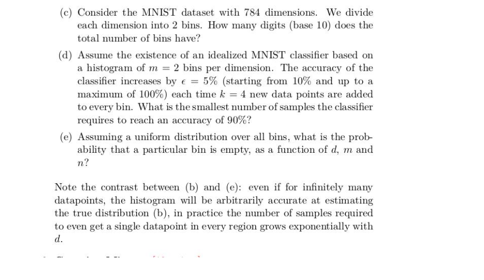 (c) Consider the MNIST dataset with 784 dimensions. We divide
each dimension into 2 bins. How many digits (base 10) does the
total number of bins have?
(d) Assume the existence of an idealized MNIST classifier based on
a histogram of m = 2 bins per dimension. The accuracy of the
classifier increases by e = 5% (starting from 10% and up to a
maximum of 100%) each time k = 4 new data points are added
to every bin. What is the smallest number of samples the classifier
requires to reach an accuracy of 90%?
(e) Assuming a uniform distribution over all bins, what is the prob-
ability that a particular bin is empty, as a function of d, m and
n?
Note the contrast between (b) and (e): even if for infinitely many
datapoints, the histogram will be arbitrarily accurate at estimating
the true distribution (b), in practice the number of samples required
to even get a single datapoint in every region grows exponentially with
d.
