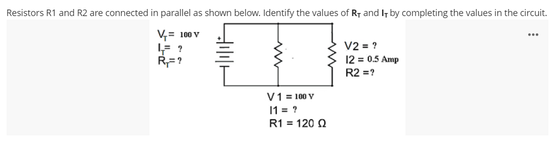 Resistors R1 and R2 are connected in parallel as shown below. Identify the values of RT and It by completing the values in the circuit.
V,= 100 V
...
V2 = ?
12 = 0.5 Amp
R= ?
R2 =?
V1 = 100 V
1 = ?
R1 = 120 N
