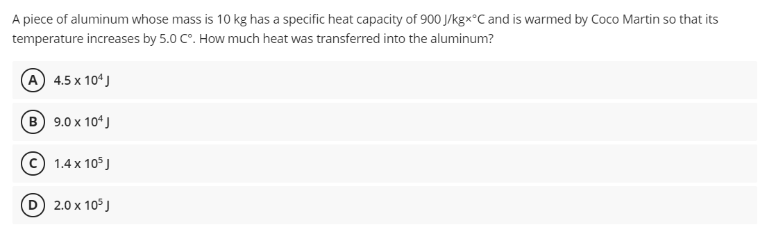 A piece of aluminum whose mass is 10 kg has a specific heat capacity of 900 J/kgx°C and is warmed by Coco Martin so that its
temperature increases by 5.0 C°. How much heat was transferred into the aluminum?
A 4.5 x 104 J
B) 9.0 x 104 J
c) 1.4 x 105 J
D 2.0 x 105 J
