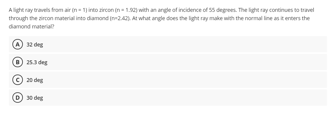 A light ray travels from air (n = 1) into zircon (n = 1.92) with an angle of incidence of 55 degrees. The light ray continues to travel
through the zircon material into diamond (n=2.42). At what angle does the light ray make with the normal line as it enters the
diamond material?
A) 32 deg
B) 25.3 deg
20 deg
D
30 deg
