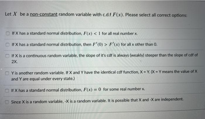 Let X be a non-constant random variable with c.d.f F(x). Please select all correct options:
If X has a standard normal distribution, F(x) < 1 for all real number x.
If X has a standard normal distribution, then F'(0) > F'(x) for all x other than 0.
O If X is a continuous random variable, the slope of it's cdf is always (weakly) steeper than the slope of cdf of
2X.
O Yis another random variable. If X and Y have the identical cdf function, X = Y. (X = Y means the value of X
and Y are equal under every state.)
If X has a standard normal distribution, F(x) = 0 for some real number x.
O Since X is a random variable, -X is a random variable. It is possible that X and -X are independent.
