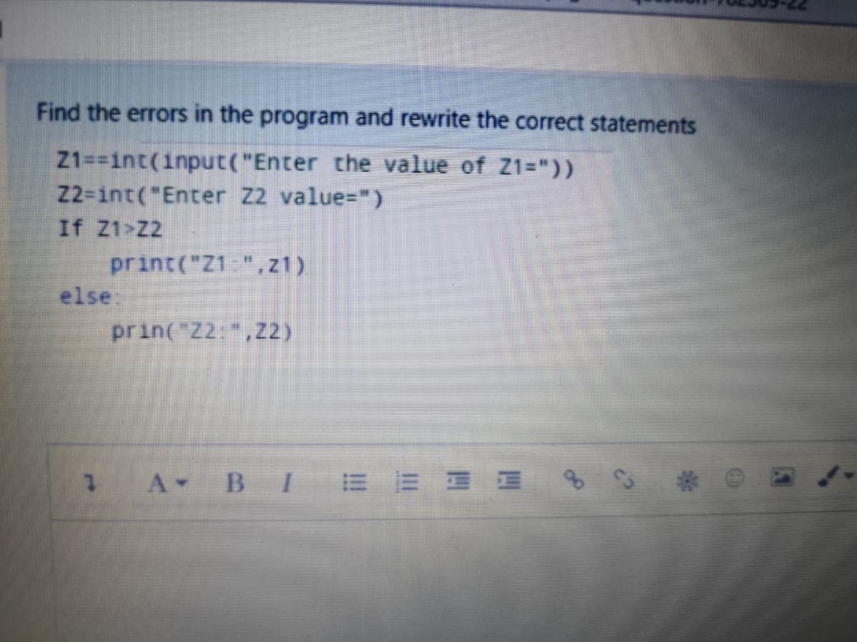 Find the errors in the program and rewrite the correct statements
Z1==int(input("Enter the value of Z1="))
22-int("Enter Z2 value=")
If Z1>Z2
print("Z1 ",z1)
else
prin("Z2:,Z2)
A BI
E E E E
