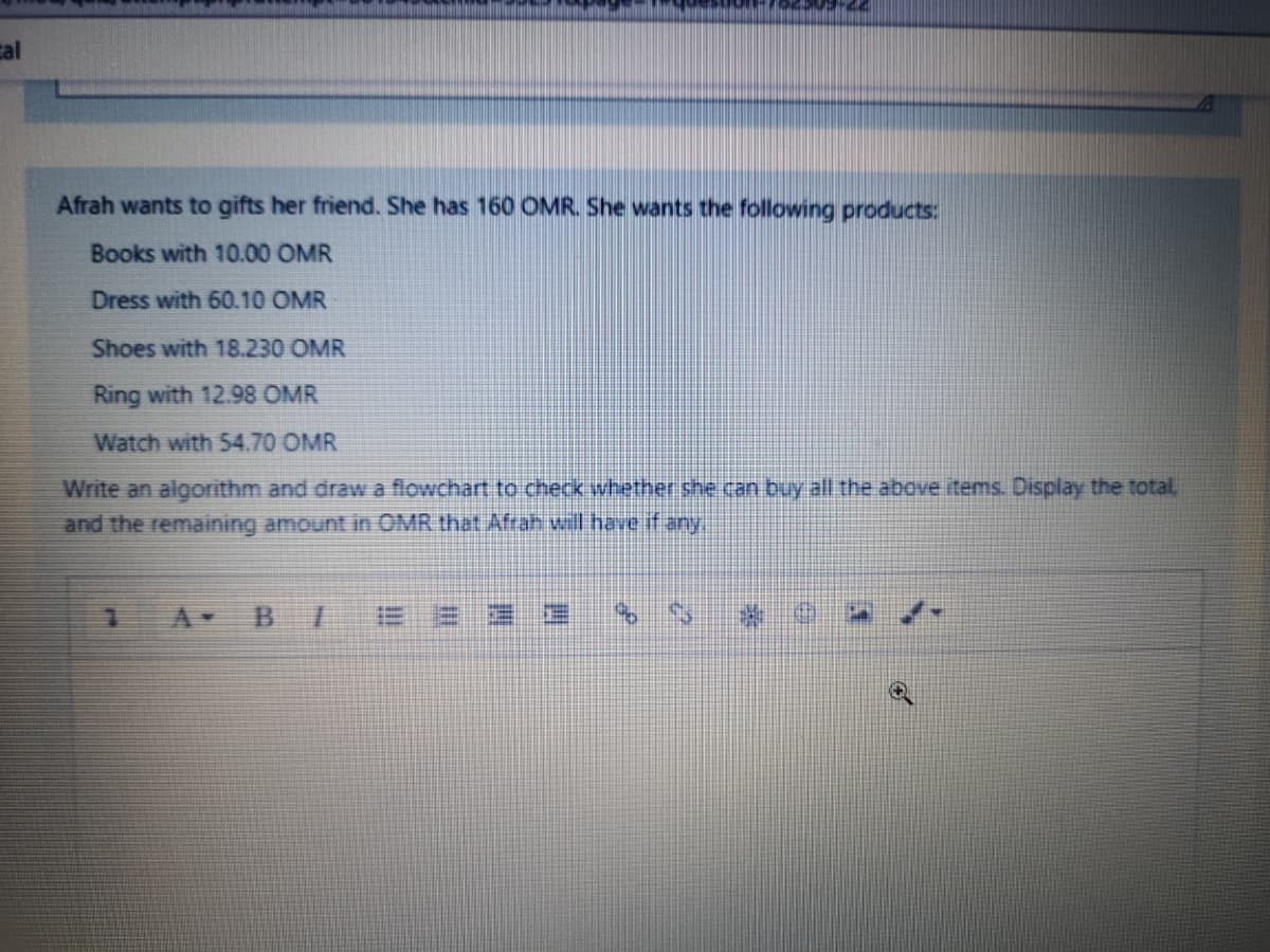 cal
Afrah wants to gifts her friend. She has 160 OMR. She wants the following products:
Books with 10.00 OMR
Dress with 60.10 OMR
Shoes with 18.230 OMR
Ring with 12.98 OMR
Watch with 54.70 OMR
Write an algorithm and draw a flowchart to check whether she.
and the remaining amount in OMR that Afrah will have if any
buy all the above items. Display the total,
A-
