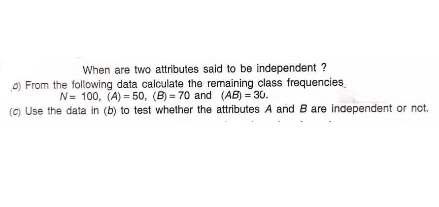 When are two attributes said to be independent ?
D) From the following data calculate the remaining class frequencies
N= 100, (A) = 50, (B) = 70 and (AB) = 30.
(C) Use the data in (b) to test whether the attributes A and B are independent or not.
