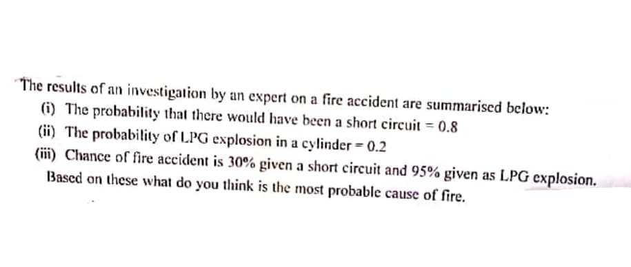 The results of an investigation by an expert on a fire accident are summarised below:
(i) The probability that there would have been a short circuit = 0.8
(ii) The probability of LPG explosion in a cylinder = 0.2
(iii) Chance of fire accident is 30% given a short circuit and 95% given as LPG explosion.
Based on these what do you think is the most probable cause of fire.
