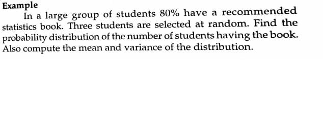 Example
In a large group of students 80% have a recommended
statistics book. Three students are selected at random. Find the
probability distribution of the number of students having the book.
Also compute the mean and variance of the distribution.
