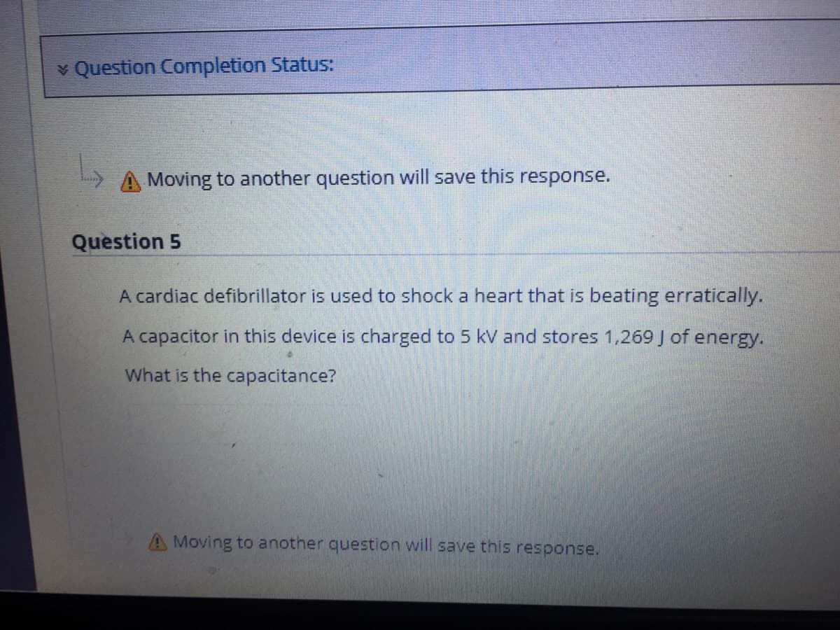 v Question Completion Status:
A Moving to another question will save this response.
Question 5
A cardiac defibrillator is used to shock a heart that is beating erratically.
A capacitor in this device is charged to 5 kV and stores 1,269 J of energy.
What is the capacitance?
A Moving to another question will save tnis response.

