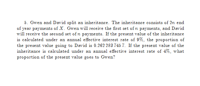 5. Gwen and David split an inheritance. The inheritance consists of 2n end
of year payments of X. Gwen will receive the first set of n payments, and David
will receive the second set of n payments. If the present value of the inheritance
is calculated under an annual effective interest rate of 9%, the proportion of
the present value going to David is 0.262 283 745 7. If the present value of the
inheritance is calculated under an annual effective interest rate of 4%, what
proportion of the present value goes to Gwen?
