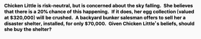 Chicken Little is risk-neutral, but is concerned about the sky falling. She believes
that there is a 20% chance of this happening. If it does, her egg collection (valued
at $320,000) will be crushed. A backyard bunker salesman offers to sell her a
disaster shelter, installed, for only $70,000. Given Chicken Little's beliefs, should
she buy the shelter?
