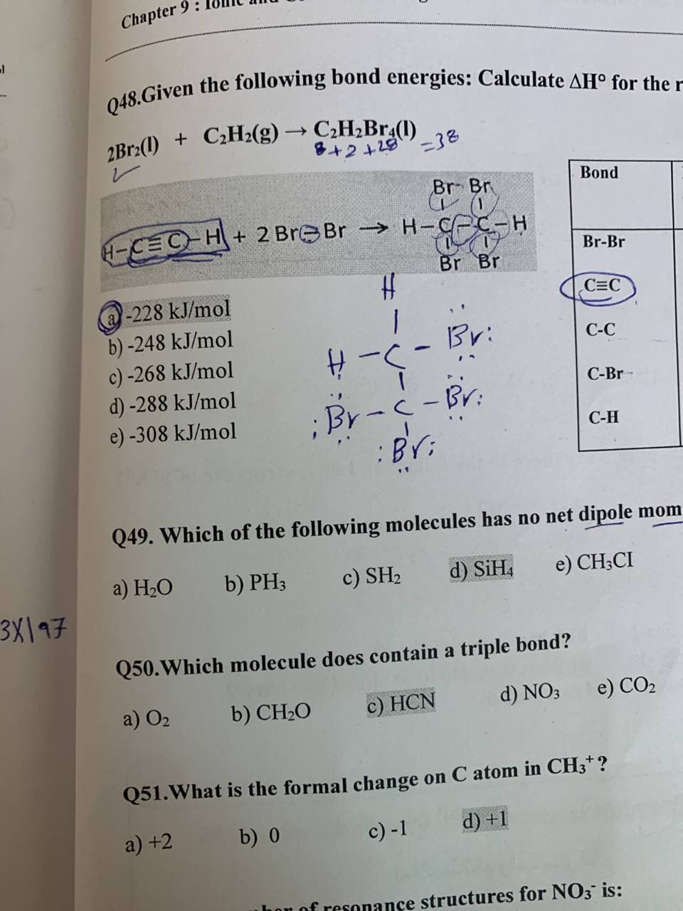 -
Chapter 9:
Q48.Given the following bond energies: Calculate AH° for the r
2Br2(1) + C₂H2(g) → C₂H₂Br4(1)
8+2+28
=38
Br Br
Bond
-CEC-H
+2 Br Br→→→→H-CPC-H
CO
Br Br
Br-Br
@-228 kJ/mol
#
C=C
b)-248 kJ/mol
1
Br:
C-C
c) -268 kJ/mol
H-C
d) -288 kJ/mol
C-Br
e) -308 kJ/mol
;Br-c-Br:
: Bri
C-H
Q49. Which of the following molecules has no net dipole mom
a) H₂O
c) SH₂
b) PH3
d) SiH4 e) CH3CI
Q50. Which molecule does contain a triple bond?
a) 0₂
b) CH₂O
c) HCN
d) NO3
e) CO₂
Q51. What is the formal change on C atom in CH3*?
a) +2
b) 0
c) -1
d) +1
hor of resonance structures for NO3 is:
3X197