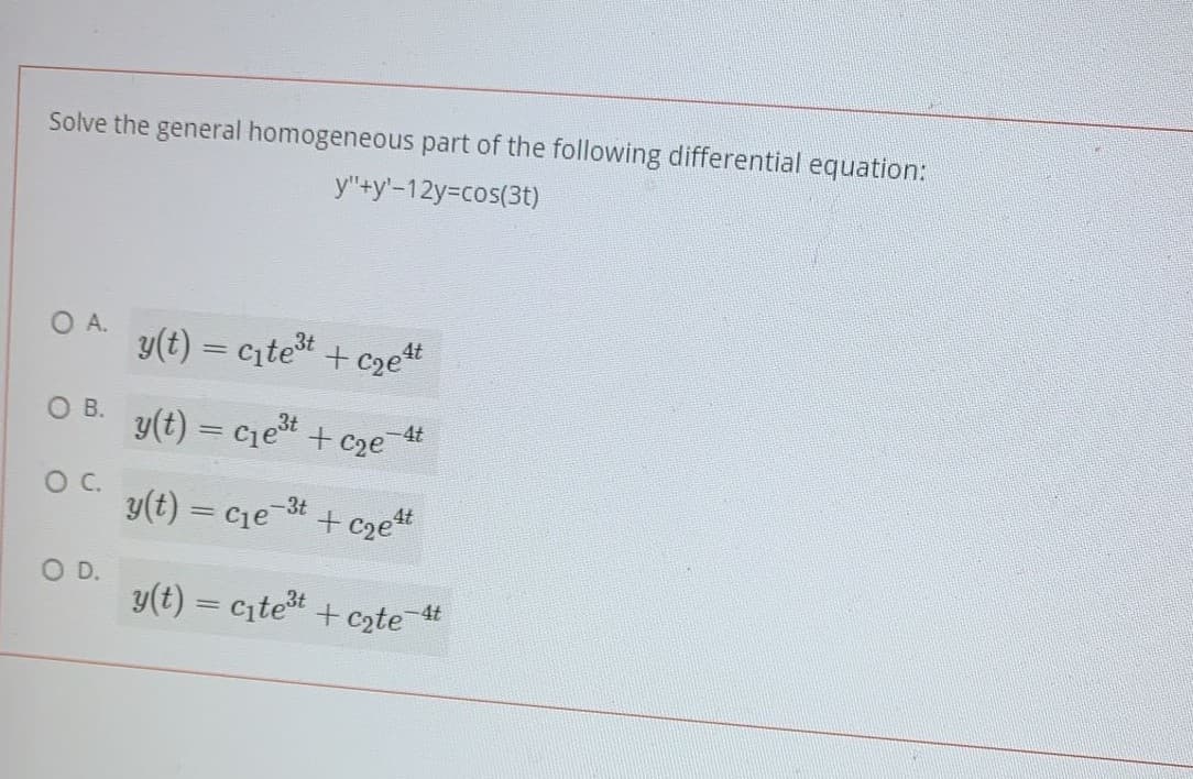 Solve the general homogeneous part of the following differential equation:
y"+y'-12y-cos(3t)
O A.
y(t) = citet + czet
O B.
y(t) = cjet
-4t
C2e
y(t) = cje-3t
+ cze*
OD.
y(t) = cite + czte
-4t
