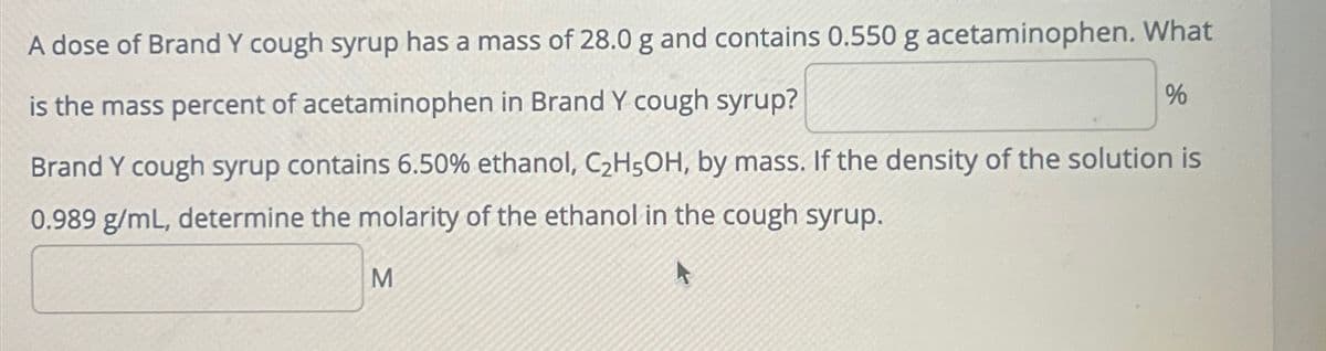 A dose of Brand Y cough syrup has a mass of 28.0 g and contains 0.550 g acetaminophen. What
is the mass percent of acetaminophen in Brand Y cough syrup?
%
Brand Y cough syrup contains 6.50% ethanol, C2H5OH, by mass. If the density of the solution is
0.989 g/mL, determine the molarity of the ethanol in the cough syrup.
M
A