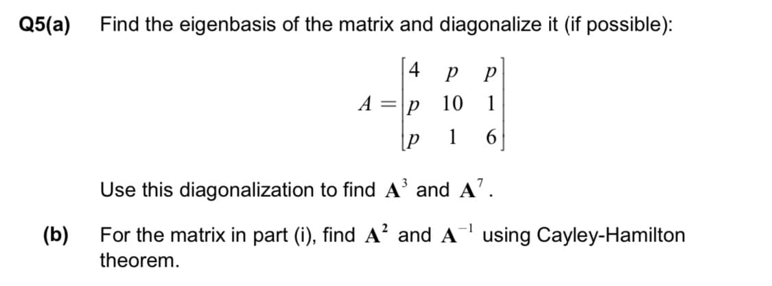Q5(a)
Find the eigenbasis of the matrix and diagonalize it (if possible):
4
A =
10
1
[P
1
6
Use this diagonalization to find A' and A'.
(b)
For the matrix in part (i), find A? and A using Cayley-Hamilton
theorem.
