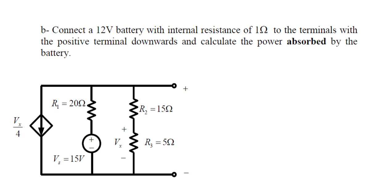 b- Connect a 12V battery with internal resistance of 12 to the terminals with
the positive terminal downwards and calculate the power absorbed by the
battery.
R, = 202.
R, =15Q
V
+
4
V.
R3 = 50
V, =15V
