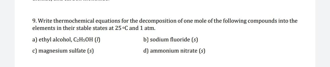 9. Write thermochemical equations for the decomposition of one mole of the following compounds into the
elements in their stable states at 25 °C and 1 atm.
a) ethyl alcohol, C2H50H (I)
b) sodium fluoride (s)
c) magnesium sulfate (s)
d) ammonium nitrate (s)
