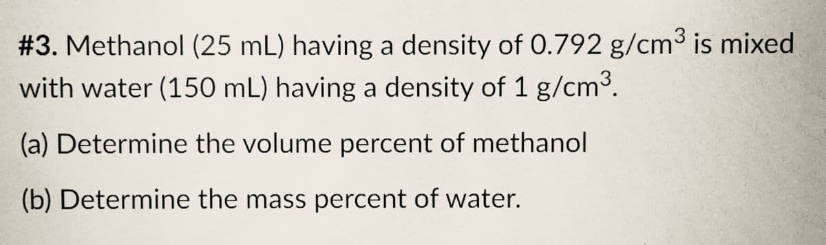 #3. Methanol (25 mL) having a density of 0.792 g/cm³ is mixed
with water (150 mL) having a density of 1 g/cm³.
(a) Determine the volume percent of methanol
(b) Determine the mass percent of water.