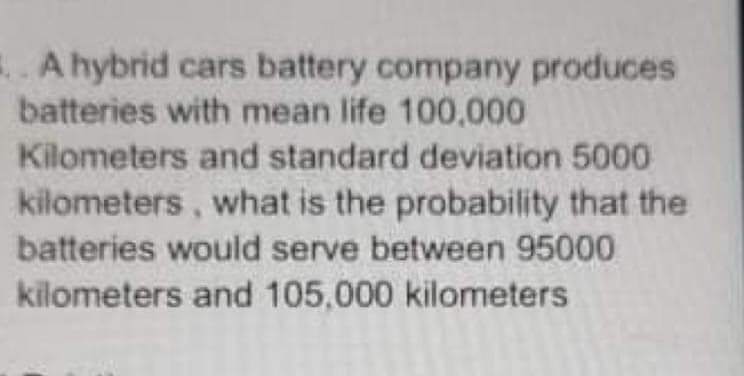 A hybrid cars battery company produces
batteries with mean life 100,000
Kilometers and standard deviation 5000
kilometers, what is the probability that the
batteries would serve between 95000
kilometers and 105,000 kilometers
