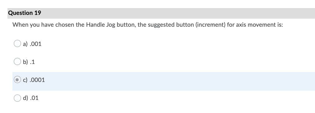 Question 19
When you have chosen the Handle Jog button, the suggested button (increment) for axis movement is:
a) .001
b) .1
c) .0001
d) .01
