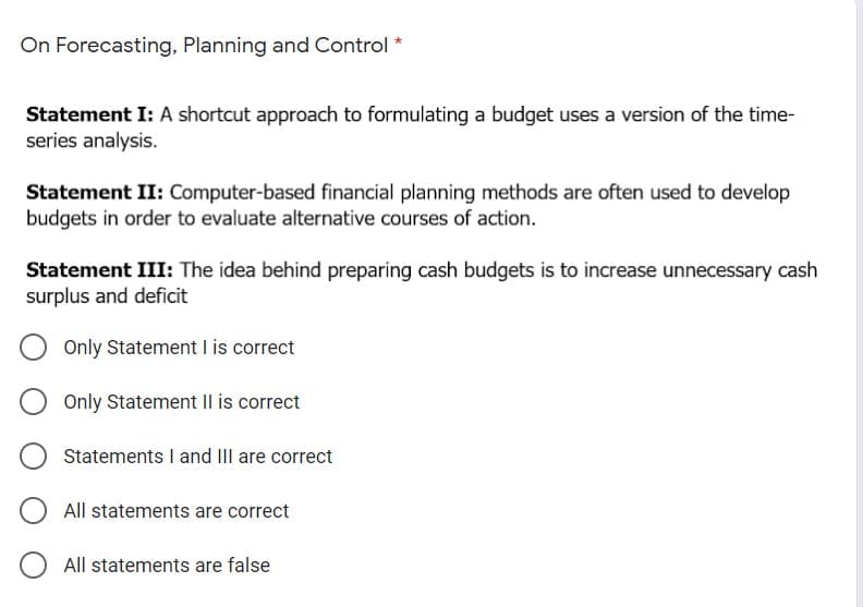 On Forecasting, Planning and Control *
Statement I: A shortcut approach to formulating a budget uses a version of the time-
series analysis.
Statement II: Computer-based financial planning methods are often used to develop
budgets in order to evaluate alternative courses of action.
Statement III: The idea behind preparing cash budgets is to increase unnecessary cash
surplus and deficit
Only Statement I is correct
Only Statement Il is correct
Statements I and III are correct
All statements are correct
All statements are false
