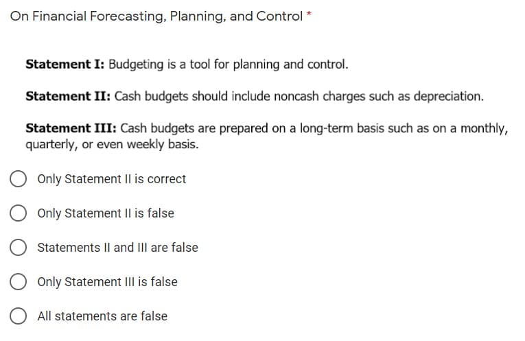 On Financial Forecasting, Planning, and Control *
Statement I: Budgeting is a tool for planning and control.
Statement II: Cash budgets should include noncash charges such as depreciation.
Statement III: Cash budgets are prepared on a long-term basis such as on a monthly,
quarterly, or even weekly basis.
Only Statement II is correct
Only Statement II is false
Statements Il and III are false
Only Statement III is false
All statements are false
