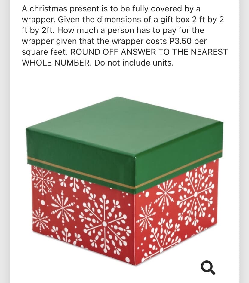 A christmas present is to be fully covered by a
wrapper. Given the dimensions of a gift box 2 ft by 2
ft by 2ft. How much a person has to pay for the
wrapper given that the wrapper costs P3.50 per
square feet. ROUND OFF ANSWER TO THE NEAREST
WHOLE NUMBER. Do not include units.
