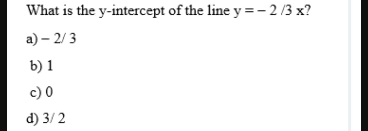 What is the y-intercept of the line y =- 2/3 x?
a) – 2/ 3
b) 1
c) 0
d) 3/ 2

