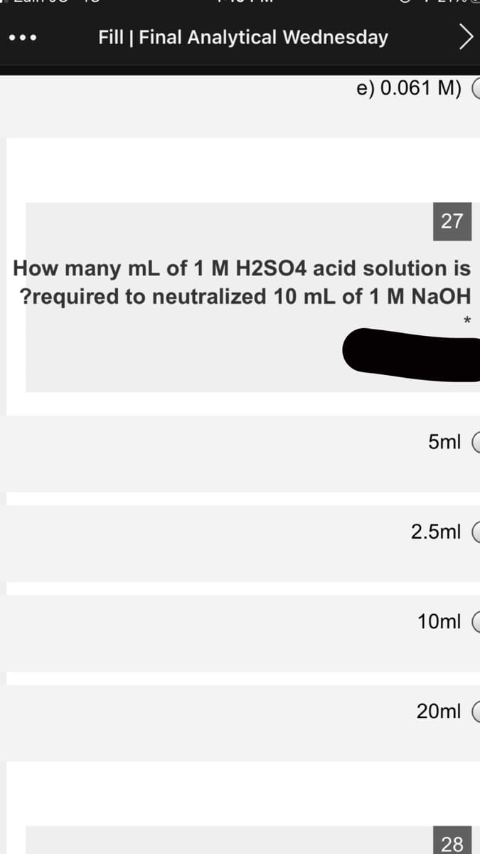 Fill | Final Analytical Wednesday
•..
e) 0.061 M) (
27
How many mL of 1 M H2SO4 acid solution is
?required to neutralized 10 mL of 1 M NaOH
5ml (
2.5ml C
10ml C
20ml C
28
