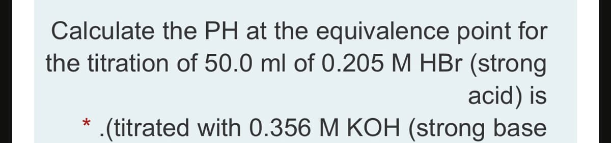 Calculate the PH at the equivalence point for
the titration of 50.0 ml of 0.205 M HBr (strong
acid) is
.(titrated with 0.356 M KOH (strong base
