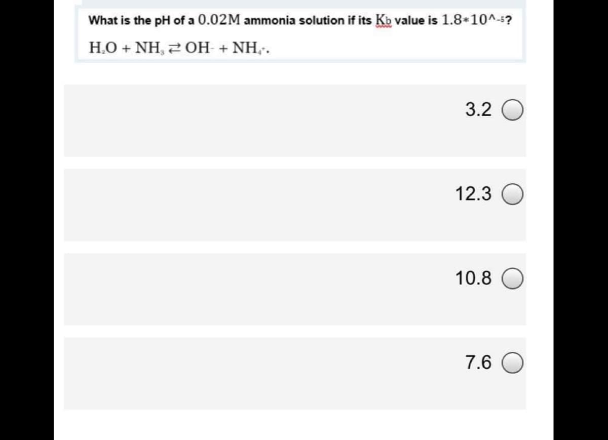 What is the pH of a 0.02M ammonia solution if its Kb value is 1.8*10^-5?
H.O + NH, 2 OH + NH,.
3.2
12.3
10.8
7.6
