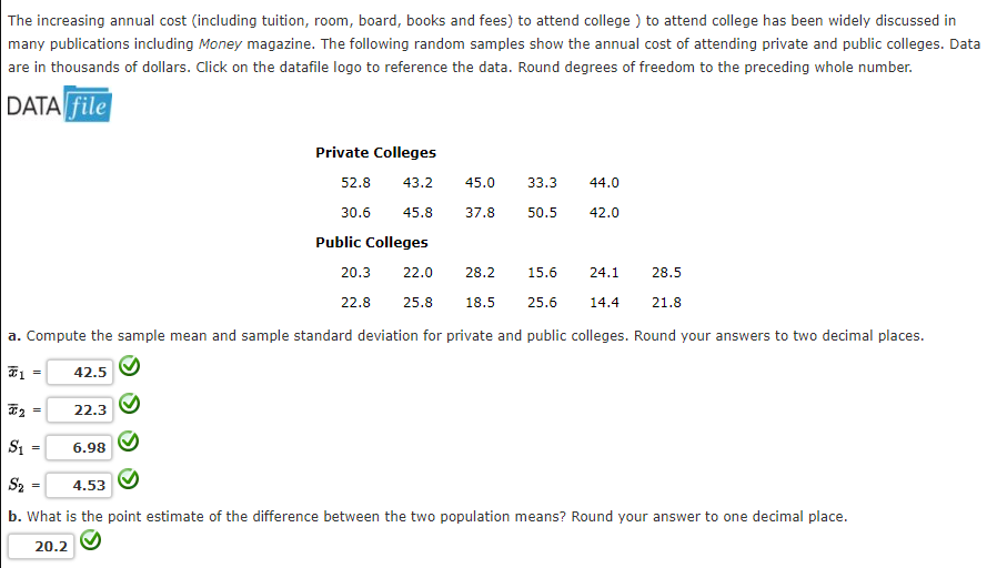 The increasing annual cost (including tuition, room, board, books and fees) to attend college) to attend college has been widely discussed in
many publications including Money magazine. The following random samples show the annual cost of attending private and public colleges. Data
are in thousands of dollars. Click on the datafile logo to reference the data. Round degrees of freedom to the preceding whole number.
DATA file
₂
=
=
22.0
25.8 18.5 25.6
a. Compute the sample mean and sample standard deviation for private and public colleges. Round your answers to two decimal places.
€1
42.5
=
22.3
Private Colleges
52.8 43.2
30.6 45.8
Public Colleges
6.98
45.0
37.8
20.3
22.8
33.3
50.5
44.0
42.0
28.2 15.6 24.1
14.4
S₁ =
S₂
4.53
b. What is the point estimate of the difference between the two population means? Round your answer to one decimal place.
20.2
28.5
21.8