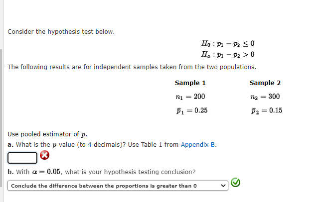 Consider the hypothesis test below.
Ho: P1 - P2 ≤ 0
H₂ : P1 - P2 > 0
The following results are for independent samples taken from the two populations.
Sample 1
n₁ = 200
P1
= 0.25
Use pooled estimator of p.
a. What is the p-value (to 4 decimals)? Use Table 1 from Appendix B.
b. With a = 0.05, what is your hypothesis testing conclusion?
Conclude the difference between the proportions is greater than 0
Sample 2
n₂ = 300
P₂ = 0.15