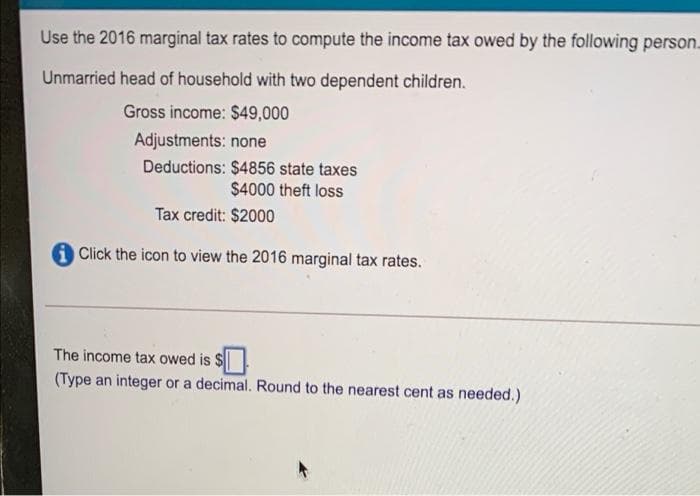 Use the 2016 marginal tax rates to compute the income tax owed by the following person.
Unmarried head of household with two dependent children.
Gross income: $49,000
Adjustments: none
Deductions: $4856 state taxes
$4000 theft loss
Tax credit: $2000
A Click the icon to view the 2016 marginal tax rates.
The income tax owed is $
(Type an integer or a decimal. Round to the nearest cent as needed.)
