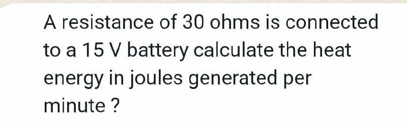 A resistance of 30 ohms is connected
to a 15 V battery calculate the heat
energy in joules generated per
minute ?
