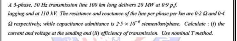 A 3-phase, 50 Hz transmission line 100 km long delivers 20 MW at 0-9 p.f.
lagging and at 110 kV. The resistance and reactance of the line per phase per km are 0-2 Q and 0-4
O respectively, while capacitance admittance is 2-5 x 10 siemen/km/phase. Calculate : () the
current and voltage at the sending end (ii) efficiency of transmission. Use nominal T method.
