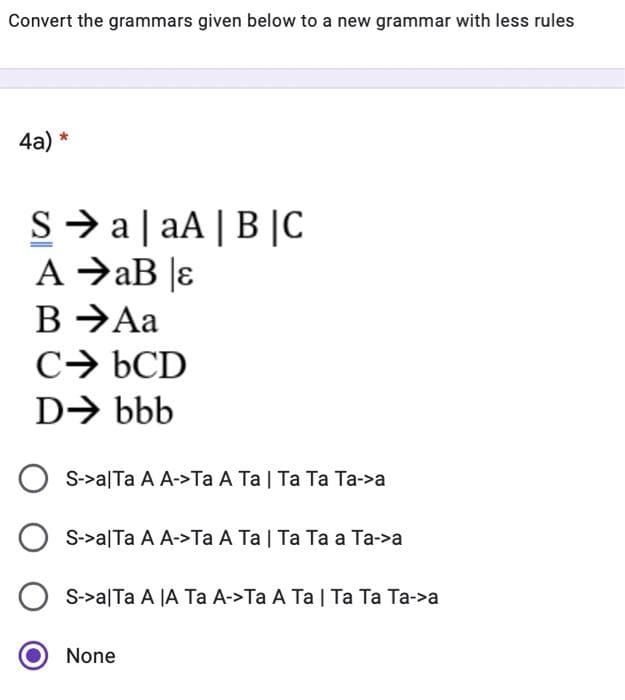 Convert the grammars given below to a new grammar with less rules
4a)
*
SaaA|B|C
AaB |ɛ
B →Aa
CbCD
D➜ bbb
OS->a|Ta A A->Ta A Ta | Ta Ta Ta->a
OS->a|Ta A A->Ta A Ta | Ta Ta a Ta->a
S->a|Ta A |A Ta A->Ta A Ta | Ta Ta Ta->a
None