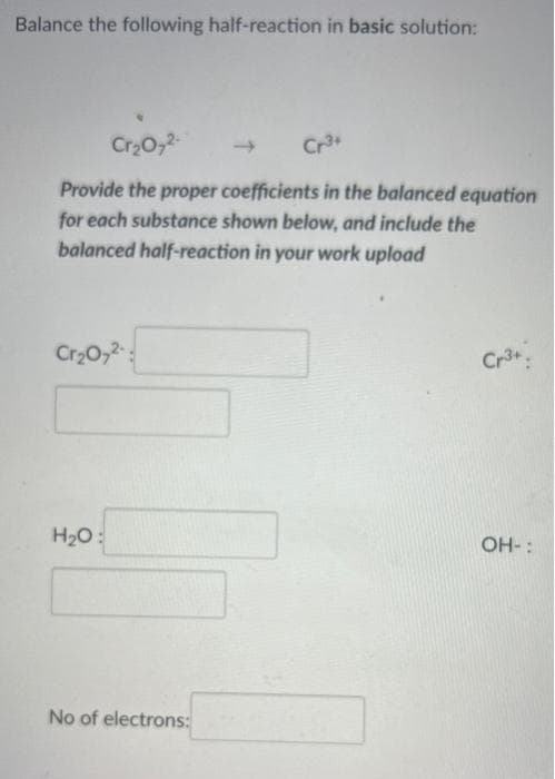 Balance the following half-reaction in basic solution:
Cr₂O72-
Cr3+
Provide the proper coefficients in the balanced equation
for each substance shown below, and include the
balanced half-reaction in your work upload
Cr₂O7²-
Cr3+
H₂O:
OH-:
No of electrons: