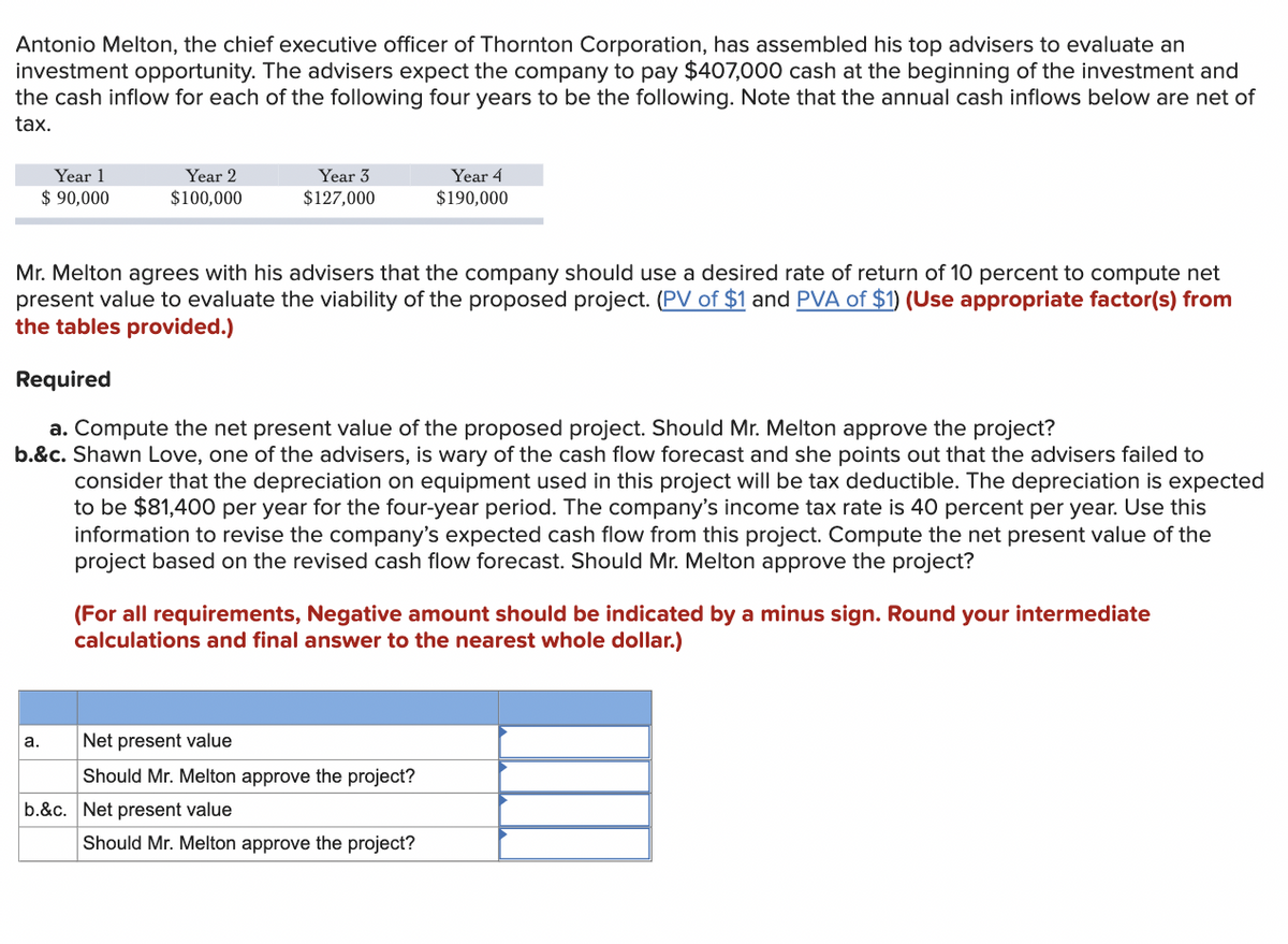 Antonio Melton, the chief executive officer of Thornton Corporation, has assembled his top advisers to evaluate an
investment opportunity. The advisers expect the company to pay $407,000 cash at the beginning of the investment and
the cash inflow for each of the following four years to be the following. Note that the annual cash inflows below are net of
tax.
Year 1
Year 3
Year 2
$100,000
Year 4
$190,000
$ 90,000
$127,000
Mr. Melton agrees with his advisers that the company should use a desired rate of return of 10 percent to compute net
present value to evaluate the viability of the proposed project. (PV of $1 and PVA of $1) (Use appropriate factor(s) from
the tables provided.)
Required
a. Compute the net present value of the proposed project. Should Mr. Melton approve the project?
b.&c. Shawn Love, one of the advisers, is wary of the cash flow forecast and she points out that the advisers failed to
consider that the depreciation on equipment used in this project will be tax deductible. The depreciation is expected
to be $81,400 per year for the four-year period. The company's income tax rate is 40 percent per year. Use this
information to revise the company's expected cash flow from this project. Compute the net present value of the
project based on the revised cash flow forecast. Should Mr. Melton approve the project?
(For all requirements, Negative amount should be indicated by a minus sign. Round your intermediate
calculations and final answer to the nearest whole dollar.)
Net present value
Should Mr. Melton approve the project?
Should Mr. Melton approve the project?
a.
b.&c. Net present value