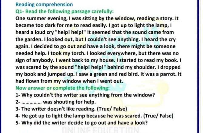 Reading comprehension
Q1- Read the following passage carefully:
One summer evening, I was sitting by the window, reading a story. It
became too dark for me to read easily. I got up to light the lamp, I
heard a loud cry "help! help!" It seemed that the sound came from
the garden. I looked out, but I couldn't see anything. I heard the cry
again. I decided to go out and have a look, there might be someone
needed help. I took my torch. I looked everywhere, but there was no
sign of anybody. I went back to my house. I started to read my book. I
was scared by the sound "help! help!" behind my shoulder. I dropped
my book and jumped up. I saw a green and red bird. It was a parrot. It
had flown from my window when I went out.
Now answer or complete the following:
1- Why couldn't the writer see anything from the window?
2- . was shouting for help.
3- The writer doesn't like reading. (True/ False)
4- He got up to light the lamp because he was scared. (True/ False)
5- Why did the writer decide to go out and have a look?
ONLINE ED
