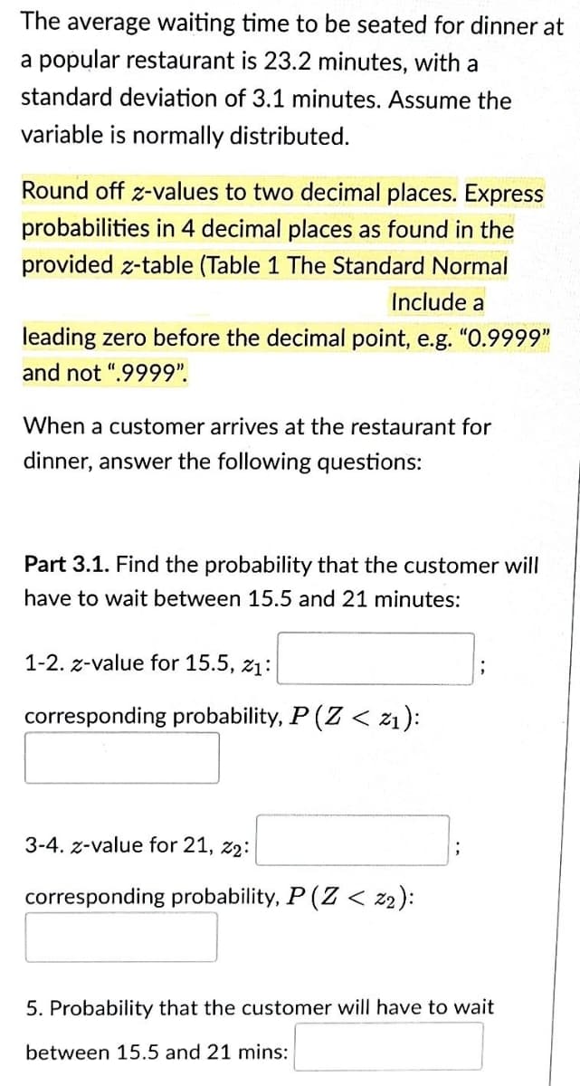 The average waiting time to be seated for dinner at
a popular restaurant is 23.2 minutes, with a
standard deviation of 3.1 minutes. Assume the
variable is normally distributed.
Round off z-values to two decimal places. Express
probabilities in 4 decimal places as found in the
provided z-table (Table 1 The Standard Normal
Include a
leading zero before the decimal point, e.g. "0.9999"
and not ".9999".
When a customer arrives at the restaurant for
dinner, answer the following questions:
Part 3.1. Find the probability that the customer will
have to wait between 15.5 and 21 minutes:
1-2. z-value for 15.5, 21:
corresponding probability, P (Z < z1):
3-4. z-value for 21, 22:
corresponding probability, P (Z < z2):
5. Probability that the customer will have to wait
between 15.5 and 21 mins: